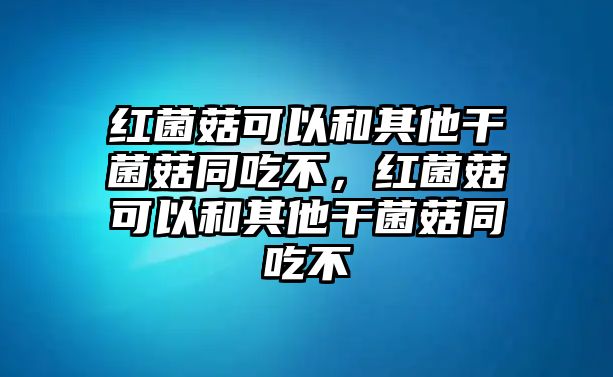 紅菌菇可以和其他干菌菇同吃不，紅菌菇可以和其他干菌菇同吃不