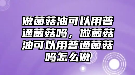 做菌菇油可以用普通菌菇嗎，做菌菇油可以用普通菌菇嗎怎么做