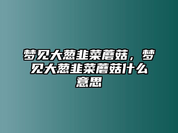 夢見大蔥韭菜蘑菇，夢見大蔥韭菜蘑菇什么意思