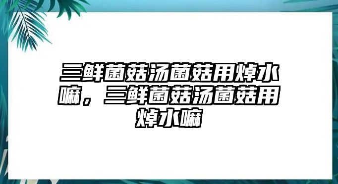 三鮮菌菇湯菌菇用焯水嘛，三鮮菌菇湯菌菇用焯水嘛