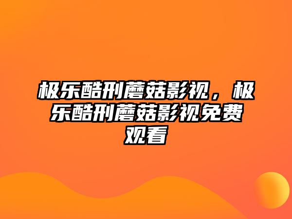 極樂酷刑蘑菇影視，極樂酷刑蘑菇影視免費觀看