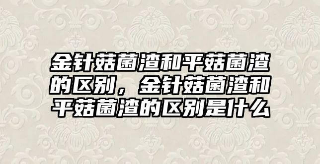 金針菇菌渣和平菇菌渣的區別，金針菇菌渣和平菇菌渣的區別是什么