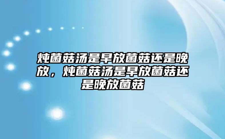 燉菌菇湯是早放菌菇還是晚放，燉菌菇湯是早放菌菇還是晚放菌菇