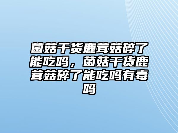 菌菇干貨鹿茸菇碎了能吃嗎，菌菇干貨鹿茸菇碎了能吃嗎有毒嗎